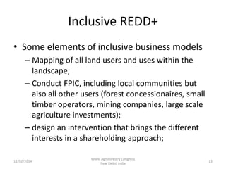 Inclusive REDD+
• Some elements of inclusive business models
– Mapping of all land users and uses within the
landscape;
– Conduct FPIC, including local communities but
also all other users (forest concessionaires, small
timber operators, mining companies, large scale
agriculture investments);
– design an intervention that brings the different
interests in a shareholding approach;
12/02/2014

World Agroforestry Congress
New Delhi, India

23

 