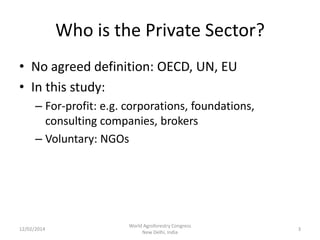Who is the Private Sector?
• No agreed definition: OECD, UN, EU
• In this study:
– For-profit: e.g. corporations, foundations,
consulting companies, brokers
– Voluntary: NGOs

12/02/2014

World Agroforestry Congress
New Delhi, India

3

 