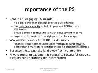 Importance of the PS
• Benefits of engaging PS include:
– help close the financial gap (limited public funds)
– has technical capacity to help implement REDD+ more
efficiently
– provide price incentives to stimulate investment in SFM;
– large size of investments = high potential for change

• Warsaw Framework for REDD+: 7 decisions
– Finance: ‘results based’, resources from public and private,
bilateral and multilateral entities including alternative sources

• But also risks… e.g. take land away from community
• Private sector engagement is central to successful REDD+…
if equity considerations are incorporated

12/02/2014

World Agroforestry Congress
New Delhi, India

4

 