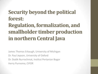 Security beyond the political
forest:
Regulation, formalization, and
smallholder timber production
in northern Central Java
James Thomas Erbaugh, University of Michigan
Dr. Paul Jepson, University of Oxford
Dr. Dodik Nurrochmat, Institut Pertanian Bogor
Herry Purnomo, CIFOR

 