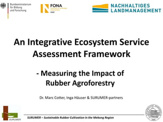 An Integrative Ecosystem Service
Assessment Framework
- Measuring the Impact of
Rubber Agroforestry
Dr. Marc Cotter, Inga Häuser & SURUMER-partners

SURUMER – Sustainable Rubber Cultivation in the Mekong Region

1

 
