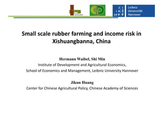 Small scale rubber farming and income risk in
Xishuangbanna, China
Hermann Waibel, Shi Min
Institute of Development and Agricultural Economics,
School of Economics and Management, Leibniz University Hannover
Jikun Huang
Center for Chinese Agricultural Policy, Chinese Academy of Sciences

 