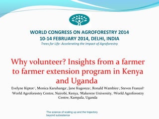 WORLD CONGRESS ON AGROFORESTRY 2014
10-14 FEBRUARY 2014, DELHI, INDIA
Trees for Life: Accelerating the Impact of Agroforestry

Why volunteer? Insights from a farmer
to farmer extension program in Kenya
and Uganda
Evelyne Kiptot 1,*, Monica Karuhanga 2, Jane Kugonza 3, Ronald Wambire 3, Steven Franzel1 1
1
World Agroforestry Centre, Nairobi, Kenya, 2Makerere University, 3World Agroforestry
Centre, Kampala, Uganda

The science of scaling up and the trajectory
beyond subsistence

 