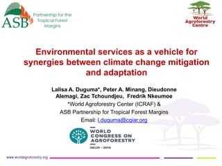 Environmental services as a vehicle for
synergies between climate change mitigation
and adaptation
Lalisa A. Duguma*, Peter A. Minang, Dieudonne
Alemagi, Zac Tchoundjeu, Fredrik Nkeumoe
*World Agroforestry Center (ICRAF) &
ASB Partnership for Tropical Forest Margins
Email: l.duguma@cgiar.org

 