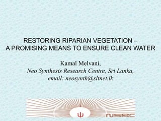 RESTORING RIPARIAN VEGETATION –
A PROMISING MEANS TO ENSURE CLEAN WATER
Kamal Melvani,
Neo Synthesis Research Centre, Sri Lanka,
email: neosynth@sltnet.lk

 