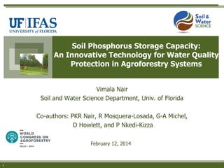 Soil Phosphorus Storage Capacity:
An Innovative Technology for Water Quality
Protection in Agroforestry Systems
Vimala Nair
Soil and Water Science Department, Univ. of Florida
Co-authors: PKR Nair, R Mosquera-Losada, G-A Michel,
D Howlett, and P Nkedi-Kizza
February 12, 2014

1

 