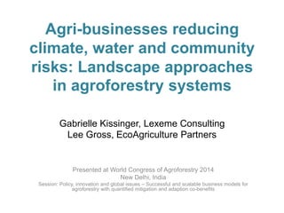 Agri-businesses reducing
climate, water and community
risks: Landscape approaches
in agroforestry systems
Gabrielle Kissinger, Lexeme Consulting
Lee Gross, EcoAgriculture Partners

Presented at World Congress of Agroforestry 2014
New Delhi, India
Session: Policy, innovation and global issues – Successful and scalable business models for
agroforestry with quantified mitigation and adaption co-benefits

 