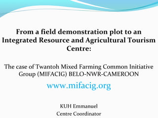 From a field demonstration plot to an
Integrated Resource and Agricultural Tourism
Centre:
The case of Twantoh Mixed Farming Common Initiative
Group (MIFACIG) BELO-NWR-CAMEROON

www.mifacig.0rg
KUH Emmanuel
Centre Coordinator

 