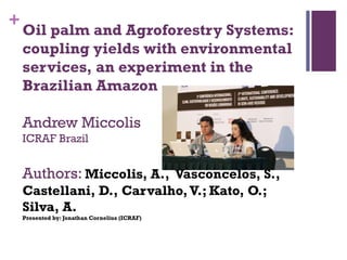+

Oil palm and Agroforestry Systems:
coupling yields with environmental
services, an experiment in the
Brazilian Amazon

Andrew Miccolis
ICRAF Brazil

Authors: Miccolis, A., Vasconcelos, S.,
Castellani, D., Carvalho, V.; Kato, O.;
Silva, A.
Presented by: Jonathan Cornelius (ICRAF)

 