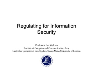 Regulating for Information
Security
Professor Ian Walden
Institute of Computer and Communications Law
Centre for Commercial Law Studies, Queen Mary, University of London
 