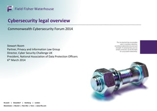 Brussels | Düsseldorf | Hamburg | London
Manchester | Munich | Palo Alto | Paris | www.ffw.com
Cybersecurity legal overview
Commonwealth Cybersecurity Forum 2014
Stewart Room
Partner, Privacy and Information Law Group
Director, Cyber Security Challenge UK
President, National Association of Data Protection Officers
6th March 2014
 