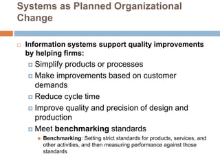 Systems as Planned Organizational
Change
 Information systems support quality improvements
by helping firms:
 Simplify products or processes
 Make improvements based on customer
demands
 Reduce cycle time
 Improve quality and precision of design and
production
 Meet benchmarking standards
 Benchmarking: Setting strict standards for products, services, and
other activities, and then measuring performance against those
standards
 