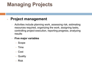 Managing Projects
• Project management
• Activities include planning work, assessing risk, estimating
resources required, organizing the work, assigning tasks,
controlling project execution, reporting progress, analyzing
results
• Five major variables
• Scope
• Time
• Cost
• Quality
• Risk
 