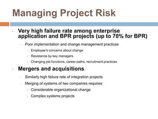 Managing Project Risk
• Very high failure rate among enterprise
application and BPR projects (up to 70% for BPR)
• Poor implementation and change management practices
• Employee’s concerns about change
• Resistance by key managers
• Changing job functions, career paths, recruitment practices
• Mergers and acquisitions
• Similarly high failure rate of integration projects
• Merging of systems of two companies requires:
• Considerable organizational change
• Complex systems projects
 