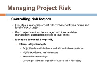 Managing Project Risk
• Controlling risk factors
• First step in managing project risk involves identifying nature and
level of risk of project
• Each project can then be managed with tools and risk-
management approaches geared to level of risk
• Managing technical complexity
• Internal integration tools
• Project leaders with technical and administrative experience
• Highly experienced team members
• Frequent team meetings
• Securing of technical experience outside firm if necessary
 