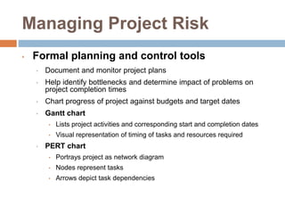 Managing Project Risk
• Formal planning and control tools
• Document and monitor project plans
• Help identify bottlenecks and determine impact of problems on
project completion times
• Chart progress of project against budgets and target dates
• Gantt chart
• Lists project activities and corresponding start and completion dates
• Visual representation of timing of tasks and resources required
• PERT chart
• Portrays project as network diagram
• Nodes represent tasks
• Arrows depict task dependencies
 