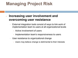 Managing Project Risk
• Increasing user involvement and
overcoming user resistance
• External integration tools consist of ways to link work of
implementation team to users at all organizational levels
• Active involvement of users
• Implementation team’s responsiveness to users
• User resistance to organizational change
• Users may believe change is detrimental to their interests
 