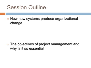 Session Outline
 How new systems produce organizational
change.
 The objectives of project management and
why is it so essential
 