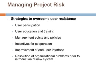 Managing Project Risk
• Strategies to overcome user resistance
• User participation
• User education and training
• Management edicts and policies
• Incentives for cooperation
• Improvement of end-user interface
• Resolution of organizational problems prior to
introduction of new system
 