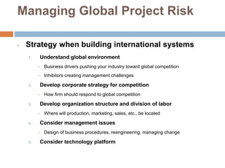 Managing Global Project Risk
• Strategy when building international systems
1. Understand global environment
• Business drivers pushing your industry toward global competition
• Inhibitors creating management challenges
2. Develop corporate strategy for competition
• How firm should respond to global competition
3. Develop organization structure and division of labor
• Where will production, marketing, sales, etc., be located
4. Consider management issues
• Design of business procedures, reengineering, managing change
5. Consider technology platform
 