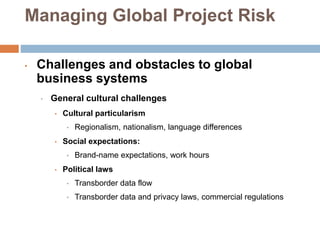 Managing Global Project Risk
• Challenges and obstacles to global
business systems
• General cultural challenges
• Cultural particularism
• Regionalism, nationalism, language differences
• Social expectations:
• Brand-name expectations, work hours
• Political laws
• Transborder data flow
• Transborder data and privacy laws, commercial regulations
 