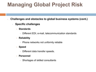 Managing Global Project Risk
• Challenges and obstacles to global business systems (cont.)
• Specific challenges
• Standards
• Different EDI, e-mail, telecommunication standards
• Reliability
• Phone networks not uniformly reliable
• Speed
• Different data transfer speeds.
• Personnel
• Shortages of skilled consultants
 