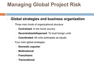 Managing Global Project Risk
• Global strategies and business organization
• Three main kinds of organizational structure
• Centralized: In the home country
• Decentralized/dispersed: To local foreign units
• Coordinated: All units participate as equals
• Four main global strategies
• Domestic exporter
• Multinational
• Franchisers
• Transnational
 