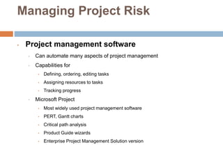 Managing Project Risk
• Project management software
• Can automate many aspects of project management
• Capabilities for
• Defining, ordering, editing tasks
• Assigning resources to tasks
• Tracking progress
• Microsoft Project
• Most widely used project management software
• PERT, Gantt charts
• Critical path analysis
• Product Guide wizards
• Enterprise Project Management Solution version
 