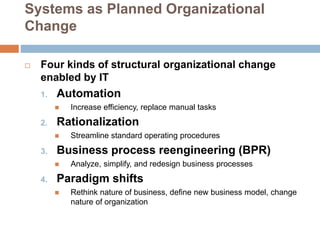Systems as Planned Organizational
Change
 Four kinds of structural organizational change
enabled by IT
1. Automation
 Increase efficiency, replace manual tasks
2. Rationalization
 Streamline standard operating procedures
3. Business process reengineering (BPR)
 Analyze, simplify, and redesign business processes
4. Paradigm shifts
 Rethink nature of business, define new business model, change
nature of organization
 