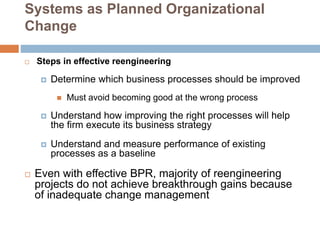 Systems as Planned Organizational
Change
 Steps in effective reengineering
 Determine which business processes should be improved
 Must avoid becoming good at the wrong process
 Understand how improving the right processes will help
the firm execute its business strategy
 Understand and measure performance of existing
processes as a baseline
 Even with effective BPR, majority of reengineering
projects do not achieve breakthrough gains because
of inadequate change management
 