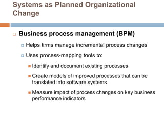Systems as Planned Organizational
Change
 Business process management (BPM)
 Helps firms manage incremental process changes
 Uses process-mapping tools to:
 Identify and document existing processes
 Create models of improved processes that can be
translated into software systems
 Measure impact of process changes on key business
performance indicators
 