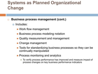 Systems as Planned Organizational
Change
 Business process management (cont.)
 Includes:
 Work flow management
 Business process modeling notation
 Quality measurement and management
 Change management
 Tools for standardizing business processes so they can be
continually manipulated
 Process monitoring and analytics
 To verify process performance has improved and measure impact of
process changes on key business performance indicators
 