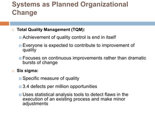 Systems as Planned Organizational
Change
 Total Quality Management (TQM):
 Achievement of quality control is end in itself
 Everyone is expected to contribute to improvement of
quality
 Focuses on continuous improvements rather than dramatic
bursts of change
 Six sigma:
 Specific measure of quality
 3.4 defects per million opportunities
 Uses statistical analysis tools to detect flaws in the
execution of an existing process and make minor
adjustments
 