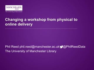 Changing a workshop from physical to
online delivery
Phil Reed phil.reed@manchester.ac.uk @PhilReedData
The University of Manchester Library
 