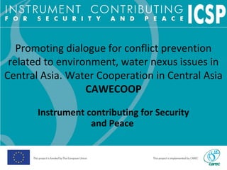 Promoting dialogue for conflict prevention
related to environment, water nexus issues in
Central Asia. Water Cooperation in Central Asia
CAWECOOP
Instrument contributing for Security
and Peace
 
