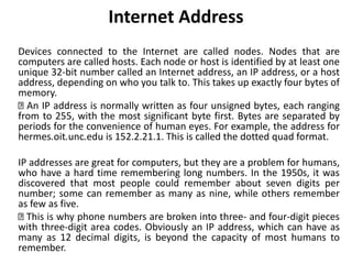 Internet Address
Devices connected to the Internet are called nodes. Nodes that are
computers are called hosts. Each node or host is identified by at least one
unique 32-bit number called an Internet address, an IP address, or a host
address, depending on who you talk to. This takes up exactly four bytes of
memory.
An IP address is normally written as four unsigned bytes, each ranging
from to 255, with the most significant byte first. Bytes are separated by
periods for the convenience of human eyes. For example, the address for
hermes.oit.unc.edu is 152.2.21.1. This is called the dotted quad format.
IP addresses are great for computers, but they are a problem for humans,
who have a hard time remembering long numbers. In the 1950s, it was
discovered that most people could remember about seven digits per
number; some can remember as many as nine, while others remember
as few as five.
This is why phone numbers are broken into three- and four-digit pieces
with three-digit area codes. Obviously an IP address, which can have as
many as 12 decimal digits, is beyond the capacity of most humans to
remember.
 