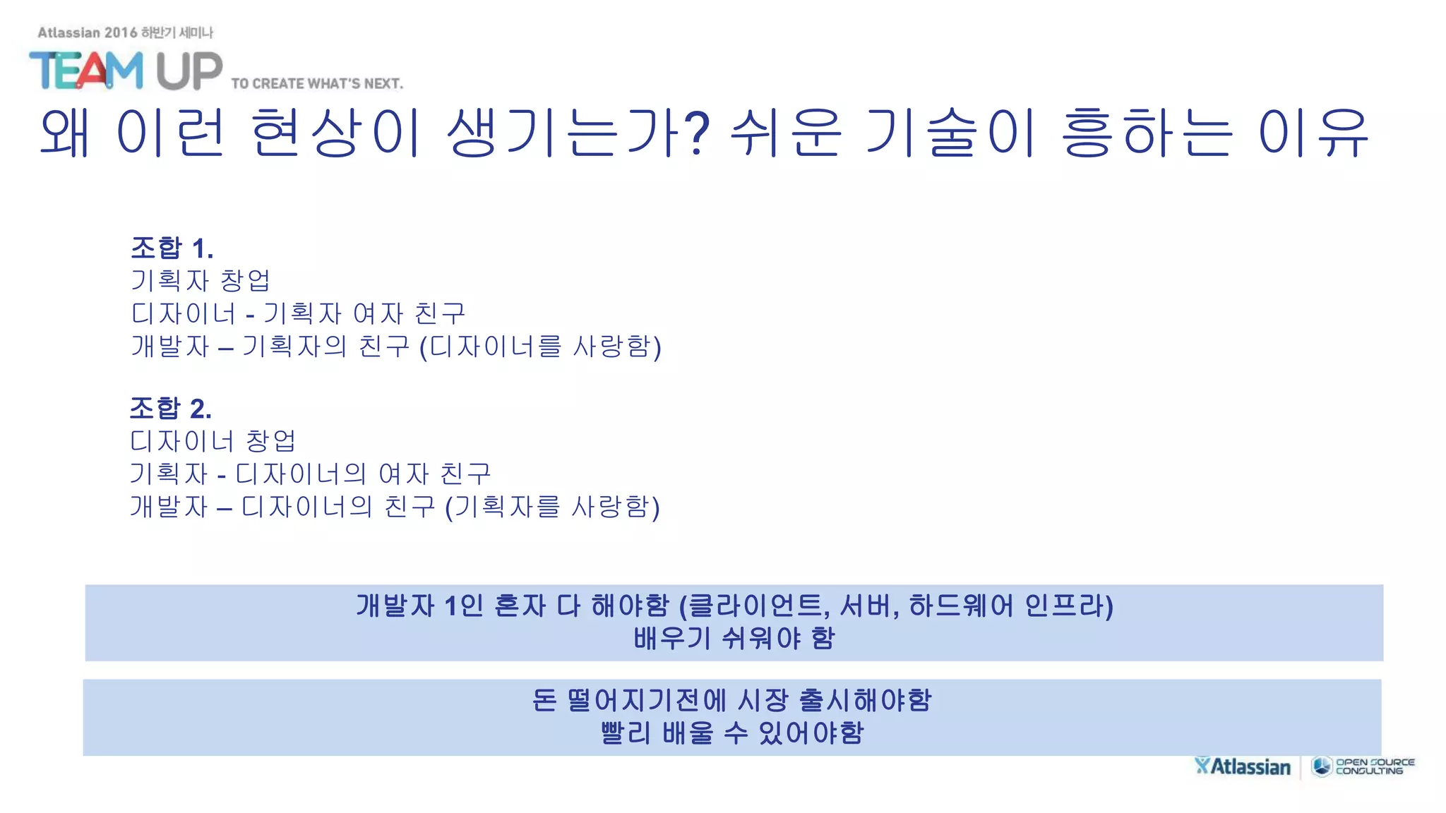 조합 1.
기획자 창업
디자이너 - 기획자 여자 친구
개발자 – 기획자의 친구 (디자이너를 사랑함)
조합 2.
디자이너 창업
기획자 - 디자이너의 여자 친구
개발자 – 디자이너의 친구 (기획자를 사랑함)
개발자 1인 혼자 다 해야함 (클라이언트, 서버, 하드웨어 인프라)
배우기 쉬워야 함
돈 떨어지기전에 시장 출시해야함
빨리 배울 수 있어야함
왜 이런 현상이 생기는가? 쉬운 기술이 흥하는 이유
 