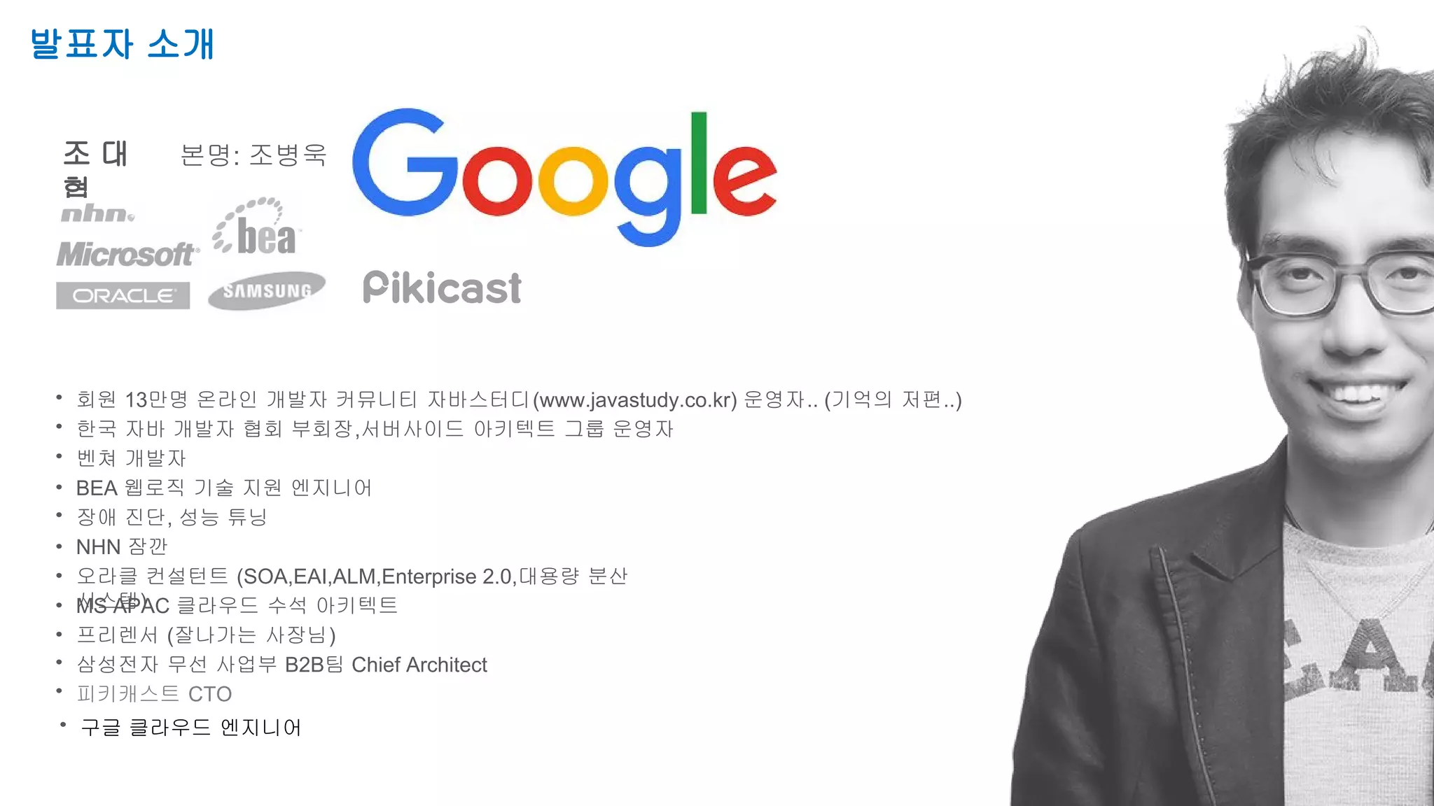 Speaker Name / Company Name
Session Title
발표자 소개
조 대
협
본명: 조병욱
회원 13만명 온라인 개발자 커뮤니티 자바스터디(www.javastudy.co.kr) 운영자.. (기억의 저편..)
한국 자바 개발자 협회 부회장,서버사이드 아키텍트 그룹 운영자
벤쳐 개발자
BEA 웹로직 기술 지원 엔지니어
장애 진단, 성능 튜닝
NHN 잠깐
오라클 컨설턴트 (SOA,EAI,ALM,Enterprise 2.0,대용량 분산
시스템)MS APAC 클라우드 수석 아키텍트
프리렌서 (잘나가는 사장님)
삼성전자 무선 사업부 B2B팀 Chief Architect
피키캐스트 CTO
구글 클라우드 엔지니어
 