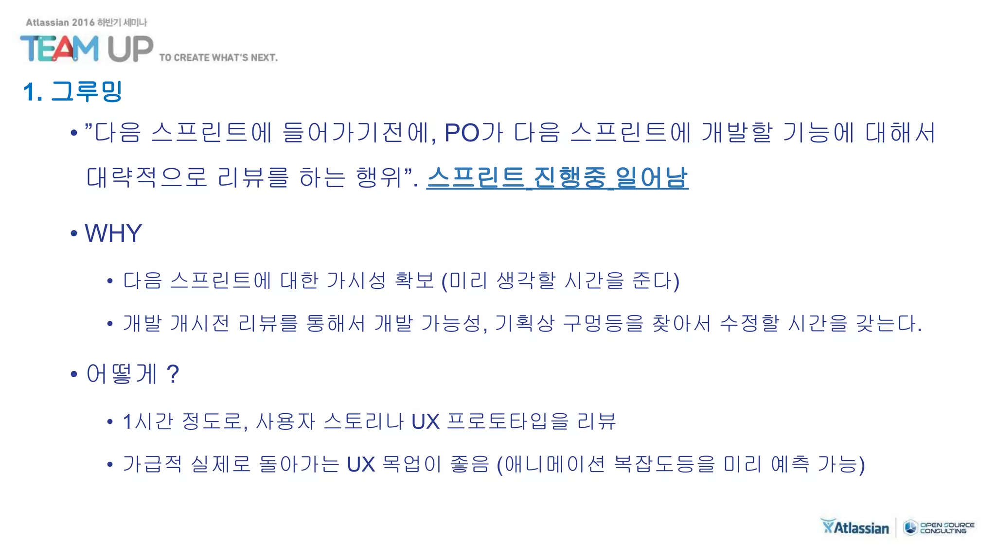 1. 그루밍
• ”다음 스프린트에 들어가기전에, PO가 다음 스프린트에 개발할 기능에 대해서
대략적으로 리뷰를 하는 행위”. 스프린트 진행중 일어남
• WHY
• 다음 스프린트에 대한 가시성 확보 (미리 생각할 시간을 준다)
• 개발 개시전 리뷰를 통해서 개발 가능성, 기획상 구멍등을 찾아서 수정할 시간을 갖는다.
• 어떻게 ?
• 1시간 정도로, 사용자 스토리나 UX 프로토타입을 리뷰
• 가급적 실제로 돌아가는 UX 목업이 좋음 (애니메이션 복잡도등을 미리 예측 가능)
 