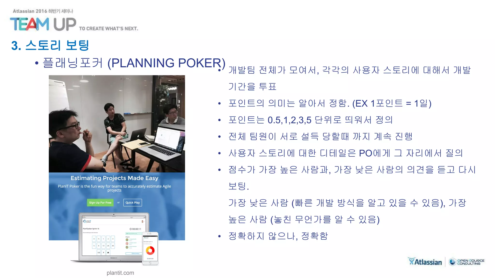3. 스토리 보팅
• 플래닝포커 (PLANNING POKER)• 개발팀 전체가 모여서, 각각의 사용자 스토리에 대해서 개발
기간을 투표
• 포인트의 의미는 알아서 정함. (EX 1포인트 = 1일)
• 포인트는 0.5,1,2,3,5 단위로 띄워서 정의
• 전체 팀원이 서로 설득 당할때 까지 계속 진행
• 사용자 스토리에 대한 디테일은 PO에게 그 자리에서 질의
• 점수가 가장 높은 사람과, 가장 낮은 사람의 의견을 듣고 다시
보팅.
가장 낮은 사람 (빠른 개발 방식을 알고 있을 수 있음), 가장
높은 사람 (놓친 무언가를 알 수 있음)
• 정확하지 않으나, 정확함
plantit.com
 