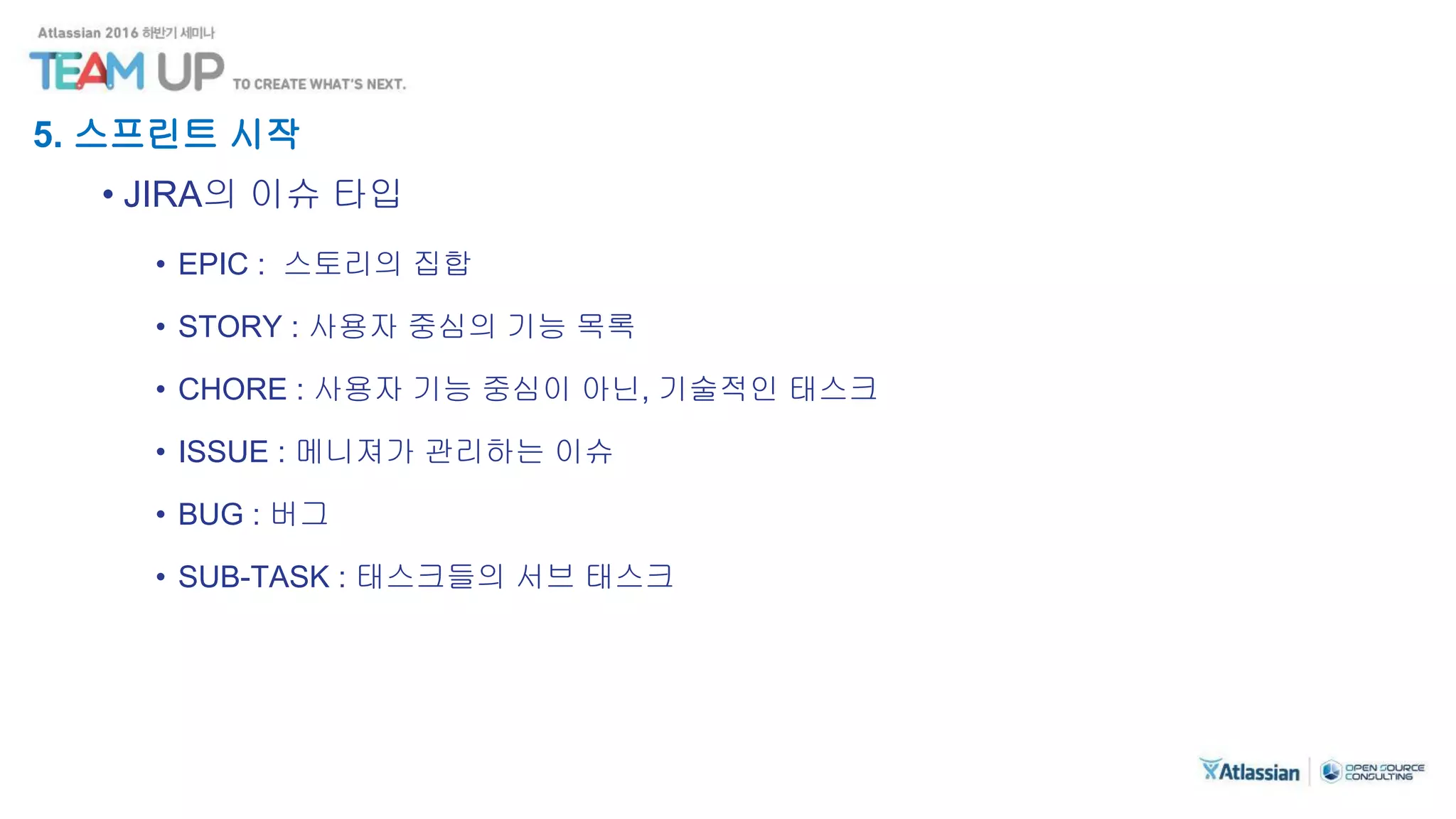 5. 스프린트 시작
• JIRA의 이슈 타입
• EPIC : 스토리의 집합
• STORY : 사용자 중심의 기능 목록
• CHORE : 사용자 기능 중심이 아닌, 기술적인 태스크
• ISSUE : 메니져가 관리하는 이슈
• BUG : 버그
• SUB-TASK : 태스크들의 서브 태스크
 
