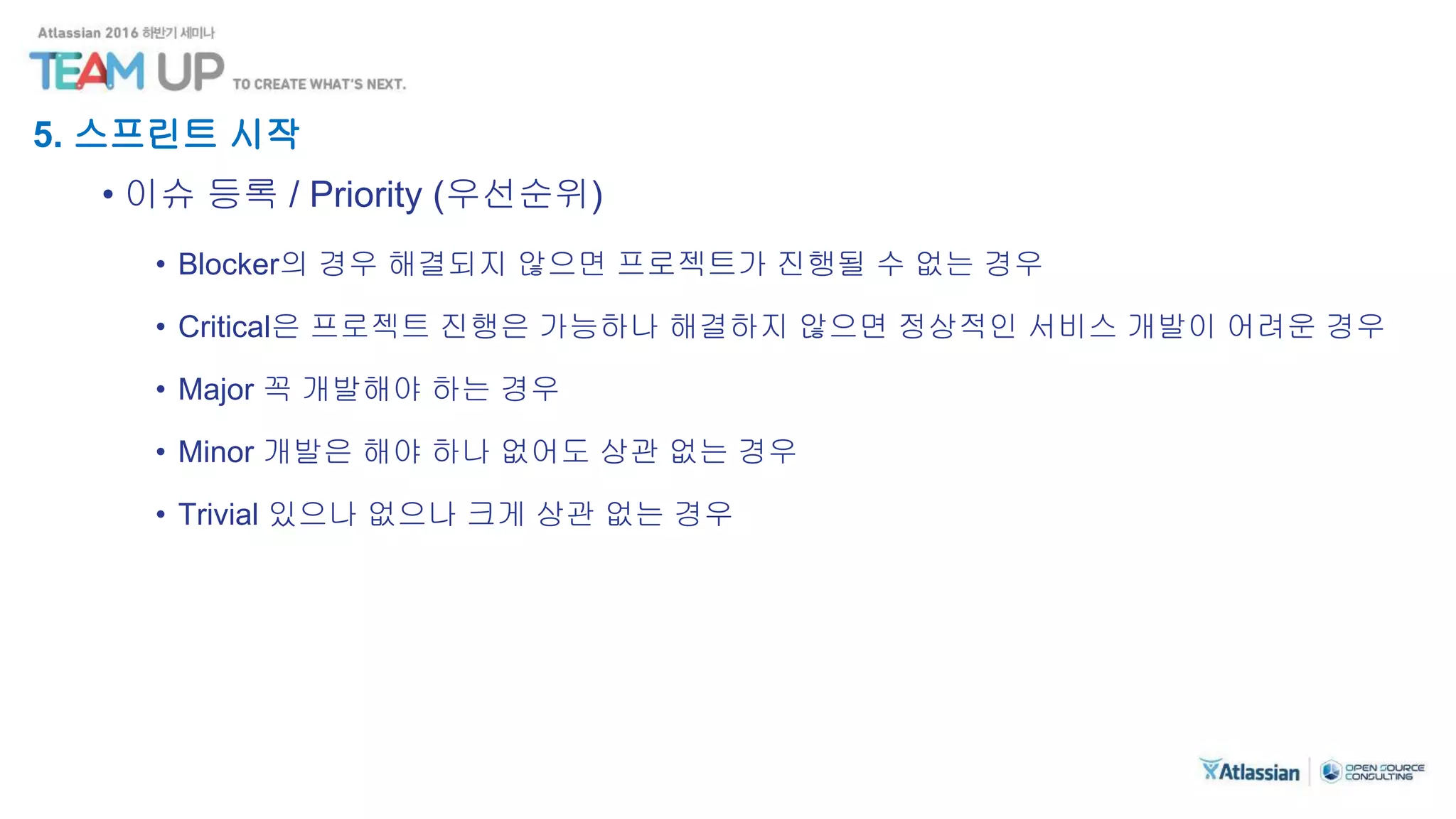 5. 스프린트 시작
• 이슈 등록 / Priority (우선순위)
• Blocker의 경우 해결되지 않으면 프로젝트가 진행될 수 없는 경우
• Critical은 프로젝트 진행은 가능하나 해결하지 않으면 정상적인 서비스 개발이 어려운 경우
• Major 꼭 개발해야 하는 경우
• Minor 개발은 해야 하나 없어도 상관 없는 경우
• Trivial 있으나 없으나 크게 상관 없는 경우
 