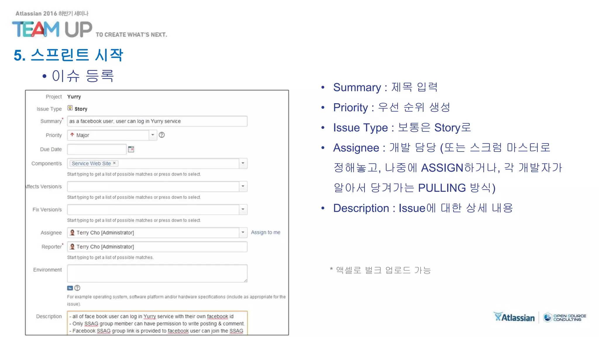 5. 스프린트 시작
• 이슈 등록
• Summary : 제목 입력
• Priority : 우선 순위 생성
• Issue Type : 보통은 Story로
• Assignee : 개발 담당 (또는 스크럼 마스터로
정해놓고, 나중에 ASSIGN하거나, 각 개발자가
알아서 당겨가는 PULLING 방식)
• Description : Issue에 대한 상세 내용
* 액셀로 벌크 업로드 가능
 