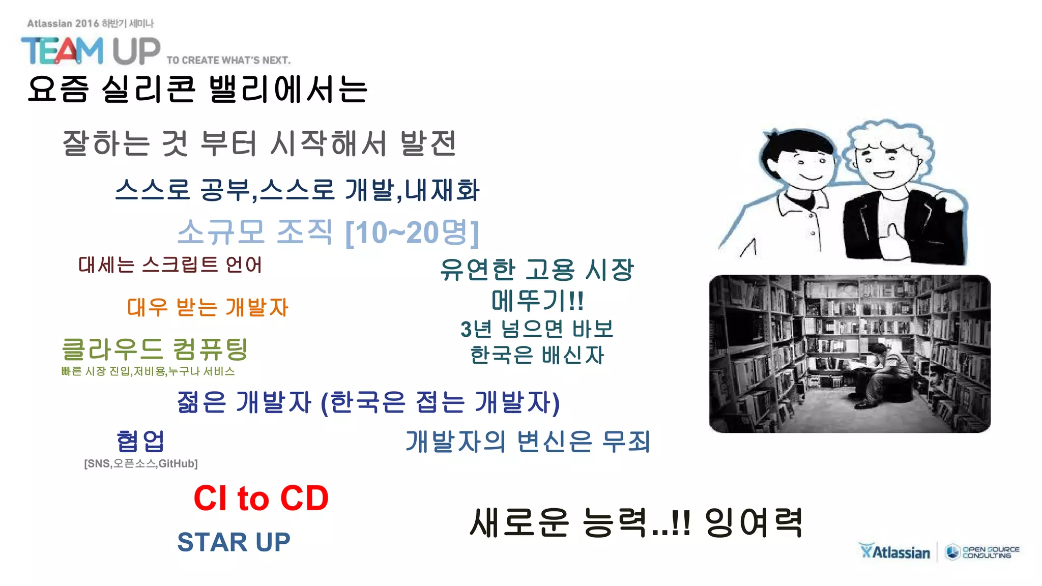 잘하는 것 부터 시작해서 발전
대세는 스크립트 언어
스스로 공부,스스로 개발,내재화
소규모 조직 [10~20명]
대우 받는 개발자
클라우드 컴퓨팅
빠른 시장 진입,저비용,누구나 서비스
젊은 개발자 (한국은 접는 개발자)
협업
[SNS,오픈소스,GitHub]
CI to CD
유연한 고용 시장
메뚜기!!
3년 넘으면 바보
한국은 배신자
개발자의 변신은 무죄
새로운 능력..!! 잉여력STAR UP
요즘 실리콘 밸리에서는
 