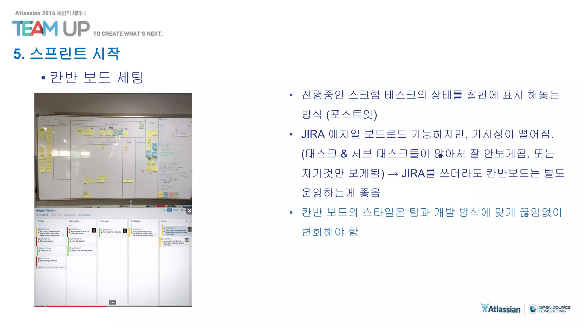 5. 스프린트 시작
• 칸반 보드 세팅
• 진행중인 스크럼 태스크의 상태를 칠판에 표시 해놓는
방식 (포스트잇)
• JIRA 애자일 보드로도 가능하지만, 가시성이 떨어짐.
(태스크 & 서브 태스크들이 많아서 잘 안보게됨. 또는
자기것만 보게됨) → JIRA를 쓰더라도 칸반보드는 별도
운영하는게 좋음
• 칸반 보드의 스타일은 팀과 개발 방식에 맞게 끊임없이
변화해야 함
 