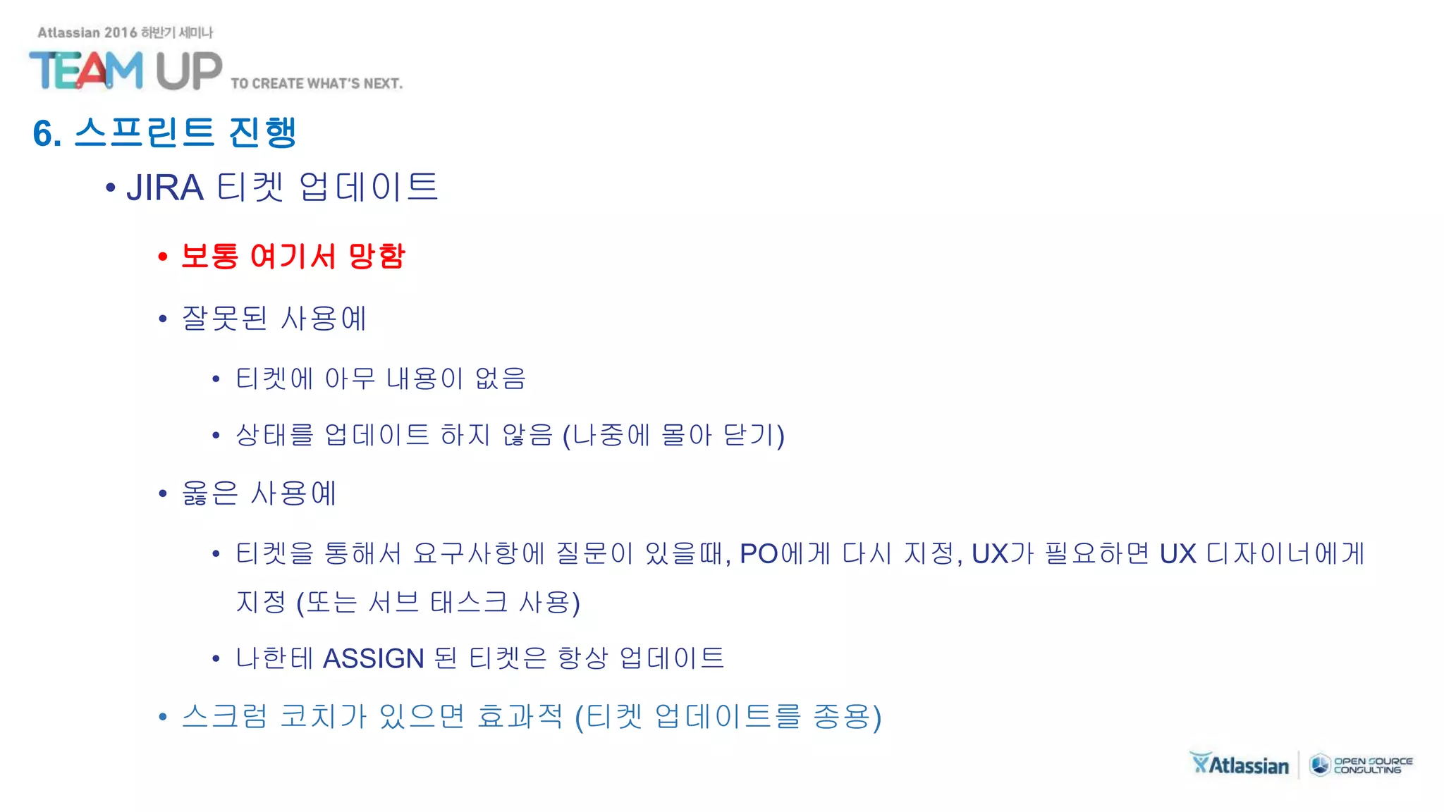 6. 스프린트 진행
• JIRA 티켓 업데이트
• 보통 여기서 망함
• 잘못된 사용예
• 티켓에 아무 내용이 없음
• 상태를 업데이트 하지 않음 (나중에 몰아 닫기)
• 옳은 사용예
• 티켓을 통해서 요구사항에 질문이 있을때, PO에게 다시 지정, UX가 필요하면 UX 디자이너에게
지정 (또는 서브 태스크 사용)
• 나한테 ASSIGN 된 티켓은 항상 업데이트
• 스크럼 코치가 있으면 효과적 (티켓 업데이트를 종용)
 