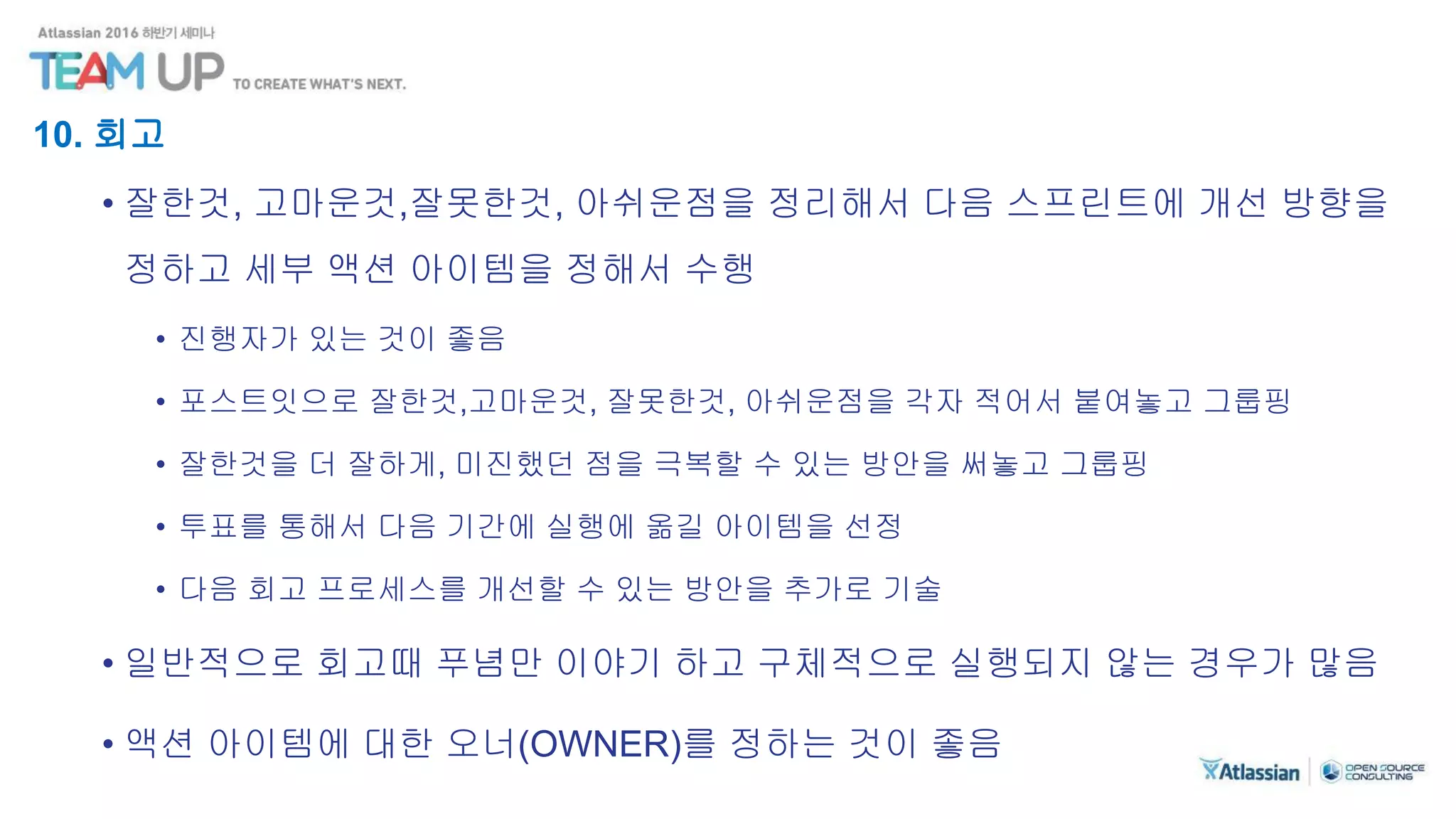 10. 회고
• 잘한것, 고마운것,잘못한것, 아쉬운점을 정리해서 다음 스프린트에 개선 방향을
정하고 세부 액션 아이템을 정해서 수행
• 진행자가 있는 것이 좋음
• 포스트잇으로 잘한것,고마운것, 잘못한것, 아쉬운점을 각자 적어서 붙여놓고 그룹핑
• 잘한것을 더 잘하게, 미진했던 점을 극복할 수 있는 방안을 써놓고 그룹핑
• 투표를 통해서 다음 기간에 실행에 옮길 아이템을 선정
• 다음 회고 프로세스를 개선할 수 있는 방안을 추가로 기술
• 일반적으로 회고때 푸념만 이야기 하고 구체적으로 실행되지 않는 경우가 많음
• 액션 아이템에 대한 오너(OWNER)를 정하는 것이 좋음
 