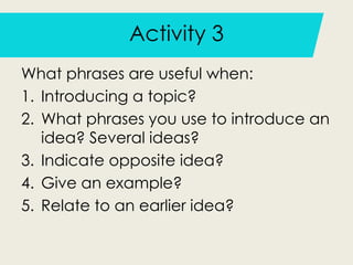 Activity 3
What phrases are useful when:
1. Introducing a topic?
2. What phrases you use to introduce an
idea? Several ideas?
3. Indicate opposite idea?
4. Give an example?
5. Relate to an earlier idea?
 