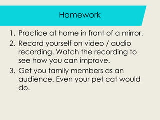 Homework
1. Practice at home in front of a mirror.
2. Record yourself on video / audio
recording. Watch the recording to
see how you can improve.
3. Get you family members as an
audience. Even your pet cat would
do.
 
