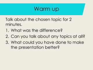 Warm up
Talk about the chosen topic for 2
minutes.
1. What was the difference?
2. Can you talk about any topics at all?
3. What could you have done to make
the presentation better?
 